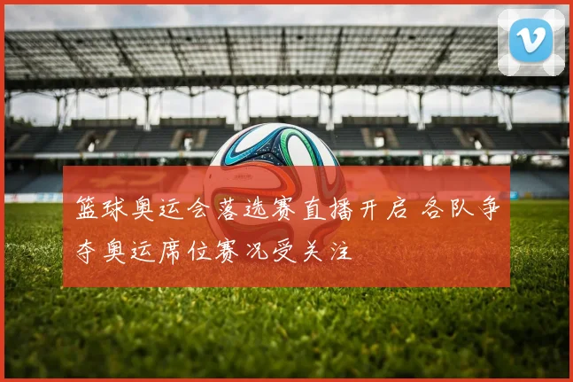 篮球奥运会落选赛直播开启 各队争夺奥运席位赛况受关注