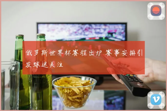 俄罗斯世界杯赛程出炉 赛事安排引发球迷关注