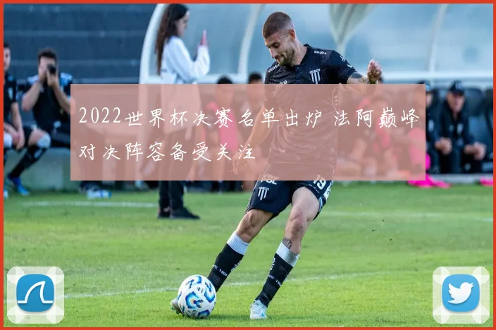 2022世界杯决赛名单出炉 法阿巅峰对决阵容备受关注