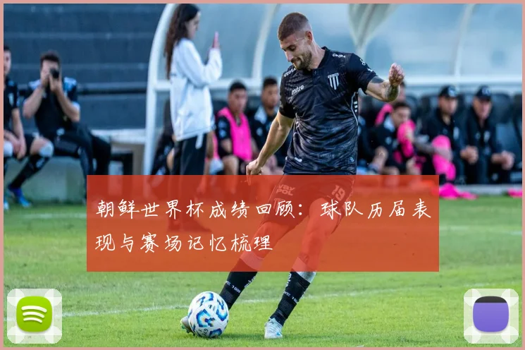 朝鲜世界杯成绩回顾：球队历届表现与赛场记忆梳理