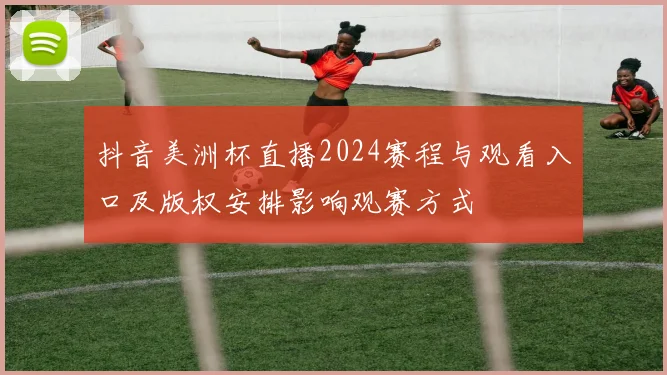 抖音美洲杯直播2024赛程与观看入口及版权安排影响观赛方式