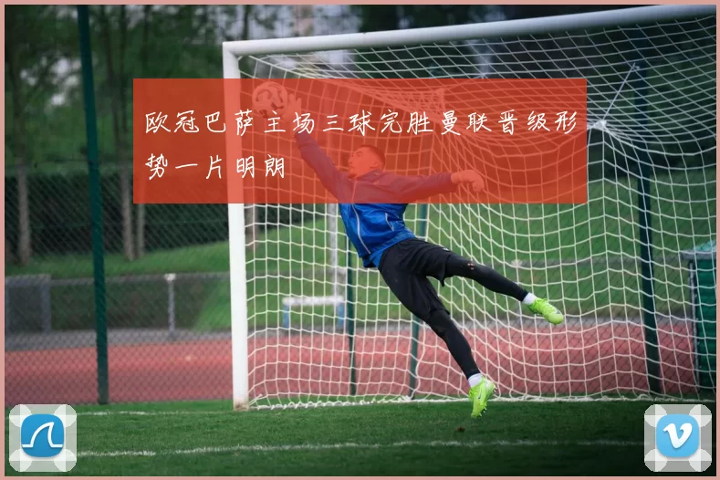 欧冠巴萨主场三球完胜曼联晋级形势一片明朗