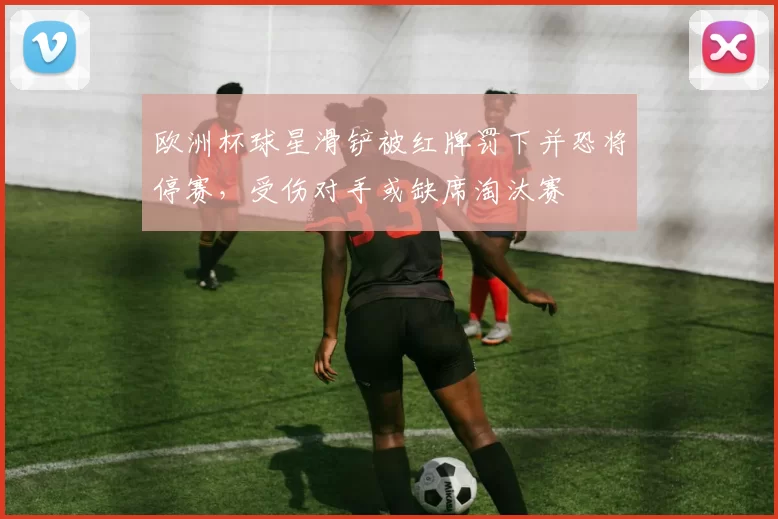 欧洲杯球星滑铲被红牌罚下并恐将停赛，受伤对手或缺席淘汰赛