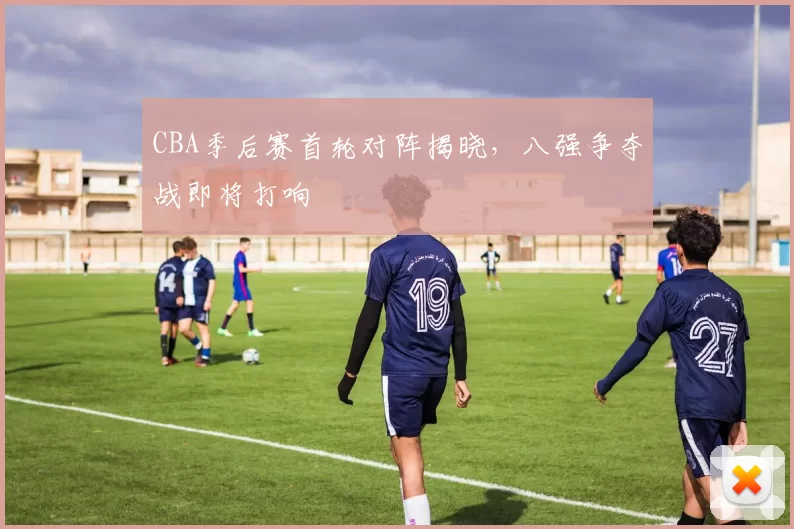 CBA季后赛首轮对阵揭晓，八强争夺战即将打响