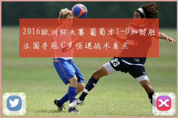 2016欧洲杯决赛 葡萄牙1-0加时胜法国夺冠 C罗伤退战术看点
