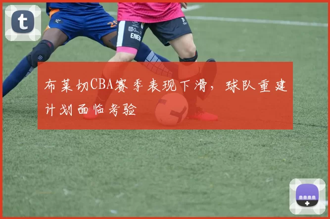 布莱切CBA赛季表现下滑,球队重建计划面临考验