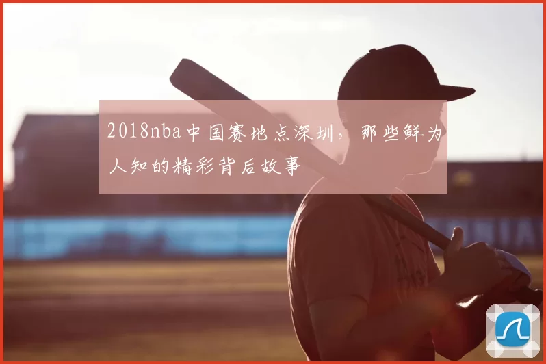 2018nba中国赛地点深圳，那些鲜为人知的精彩背后故事