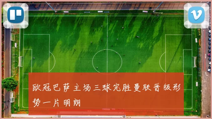 欧冠巴萨主场三球完胜曼联晋级形势一片明朗