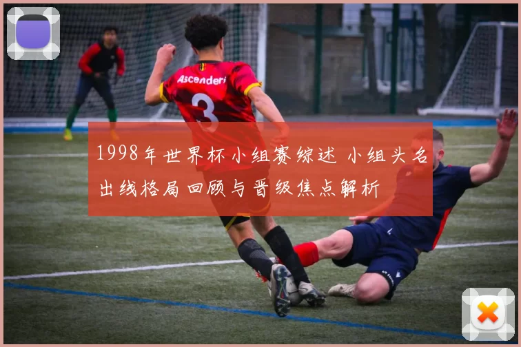 1998年世界杯小组赛综述 小组头名出线格局回顾与晋级焦点解析