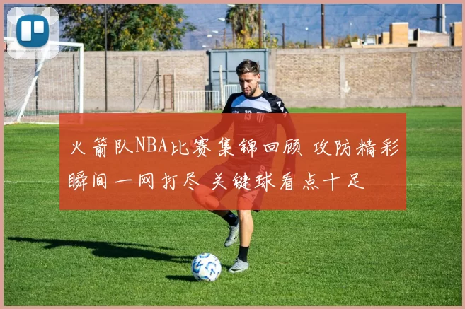 火箭队NBA比赛集锦回顾 攻防精彩瞬间一网打尽 关键球看点十足