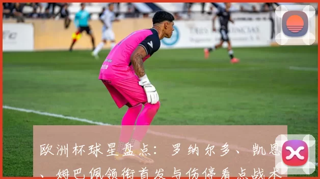 欧洲杯球星盘点：罗纳尔多、凯恩、姆巴佩领衔首发与伤停看点战术影响