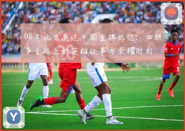08年北京奥运中国金牌记忆：回顾争金路上的英雄故事与荣耀时刻