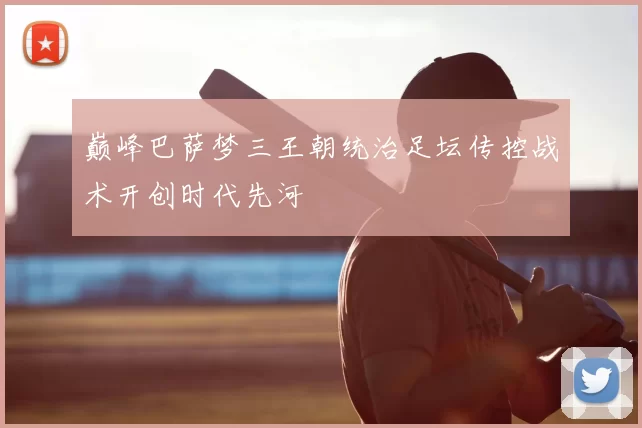 巅峰巴萨梦三王朝统治足坛传控战术开创时代先河