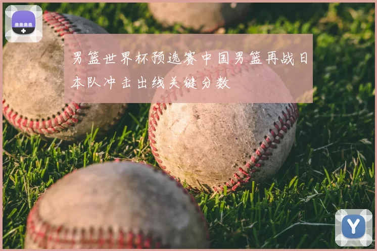 男篮世界杯预选赛中国男篮再战日本队冲击出线关键分数