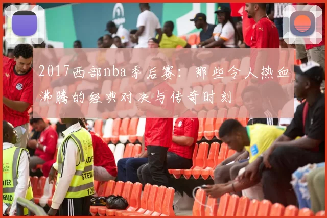 2017西部nba季后赛：那些令人热血沸腾的经典对决与传奇时刻