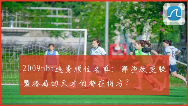 2009nba选秀顺位名单:那些改变联盟格局的天才们都在何方?