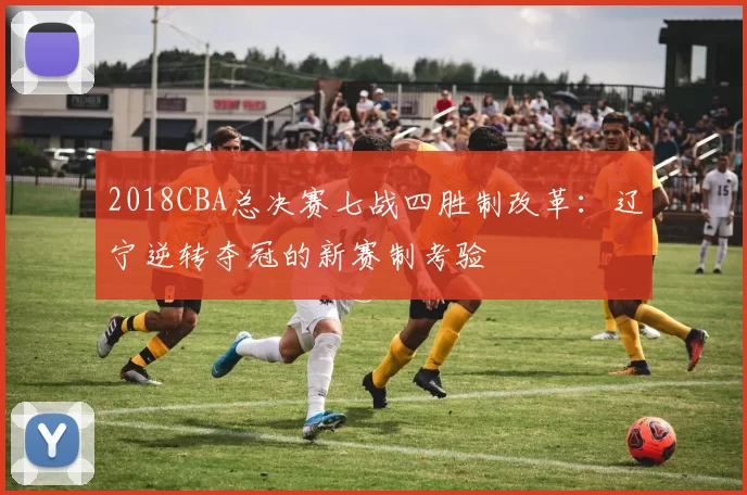 2018CBA总决赛七战四胜制改革：辽宁逆转夺冠的新赛制考验