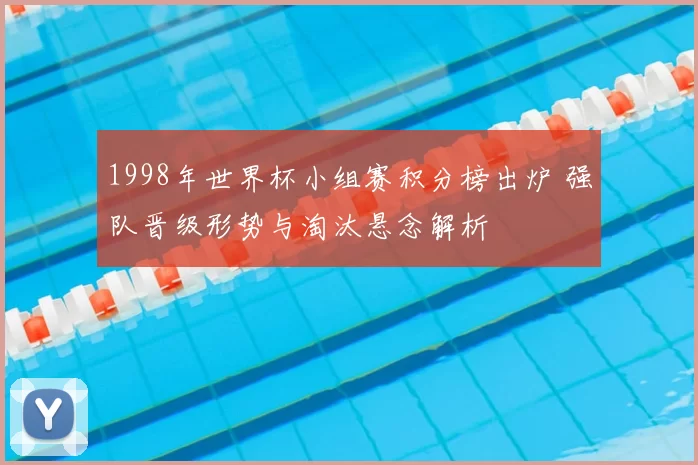 1998年世界杯小组赛积分榜出炉 强队晋级形势与淘汰悬念解析