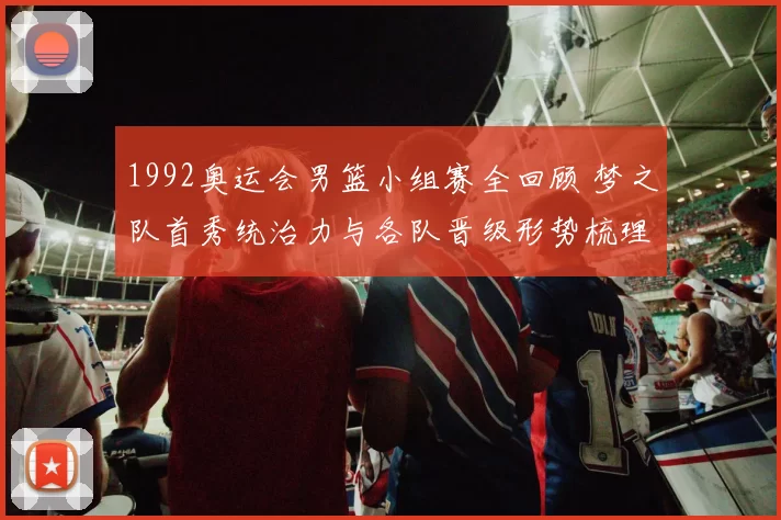1992奥运会男篮小组赛全回顾 梦之队首秀统治力与各队晋级形势梳理