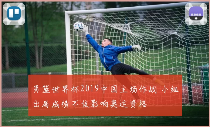 男篮世界杯2019中国主场作战 小组出局成绩不佳影响奥运资格