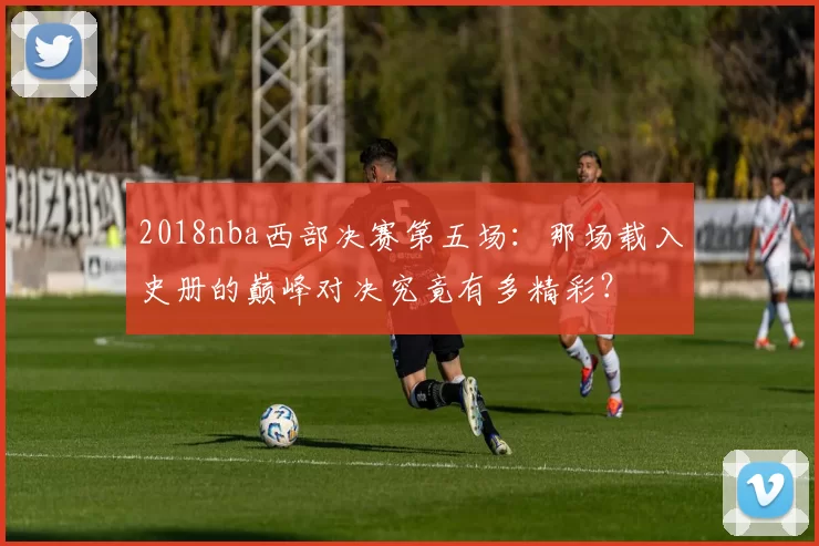2018nba西部决赛第五场：那场载入史册的巅峰对决究竟有多精彩？