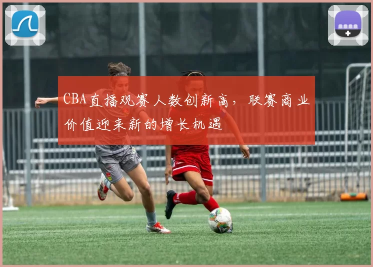 CBA直播观赛人数创新高，联赛商业价值迎来新的增长机遇