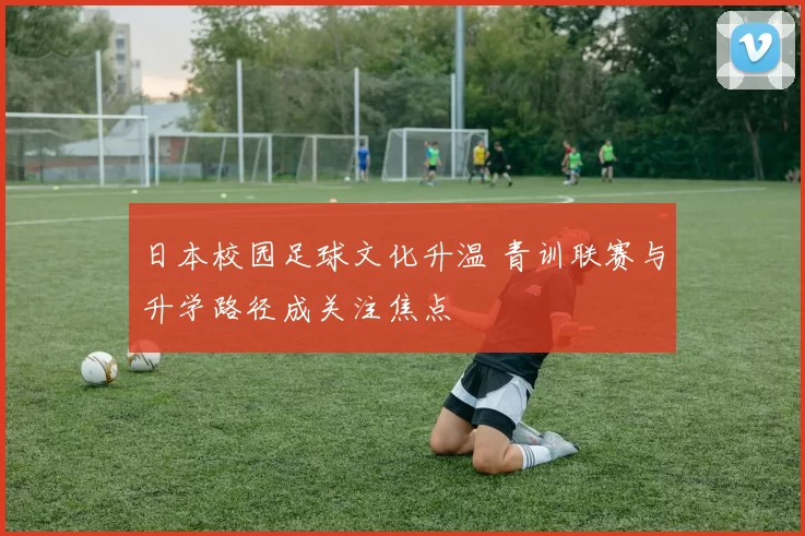 日本校园足球文化升温 青训联赛与升学路径成关注焦点