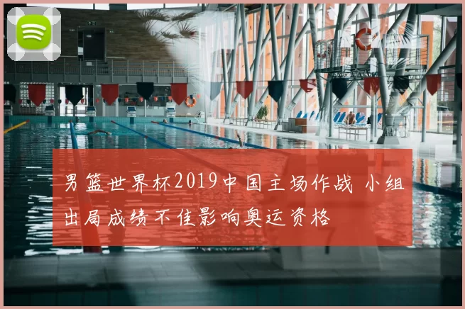 男篮世界杯2019中国主场作战 小组出局成绩不佳影响奥运资格