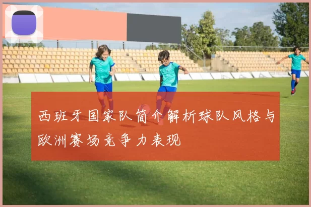 西班牙国家队简介解析球队风格与欧洲赛场竞争力表现