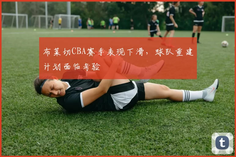 布莱切CBA赛季表现下滑,球队重建计划面临考验