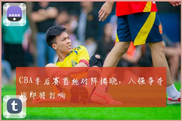 CBA季后赛首轮对阵揭晓，八强争夺战即将打响