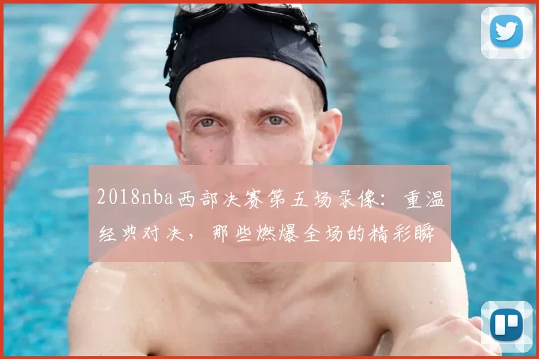 2018nba西部决赛第五场录像:重温经典对决,那些燃爆全场的精彩瞬间!