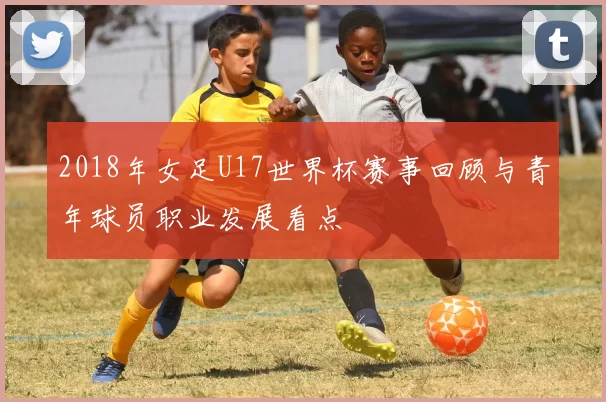 2018年女足U17世界杯赛事回顾与青年球员职业发展看点
