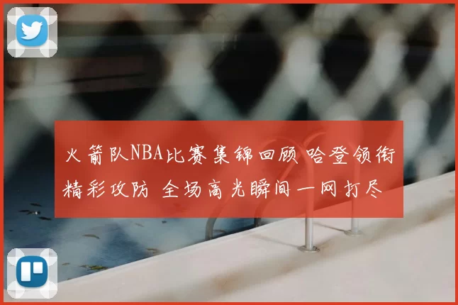 火箭队NBA比赛集锦回顾 哈登领衔精彩攻防 全场高光瞬间一网打尽