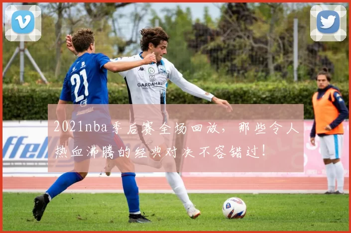 2021nba季后赛全场回放，那些令人热血沸腾的经典对决不容错过！