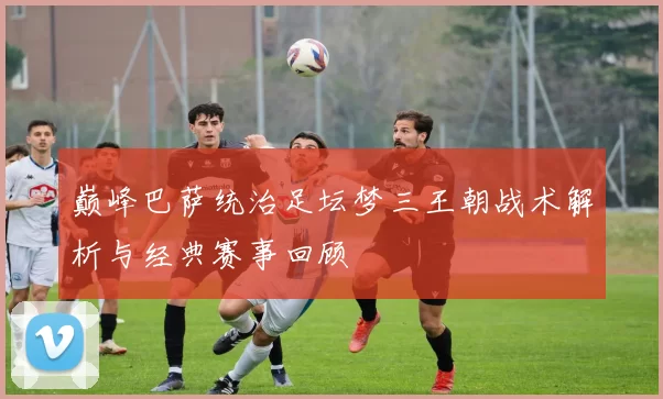 巅峰巴萨统治足坛梦三王朝战术解析与经典赛事回顾