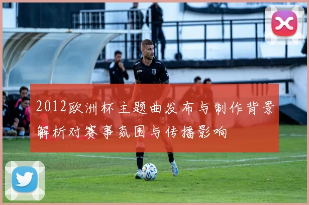 2012欧洲杯主题曲发布与制作背景解析对赛事氛围与传播影响