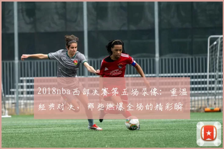 2018nba西部决赛第五场录像：重温经典对决，那些燃爆全场的精彩瞬间！
